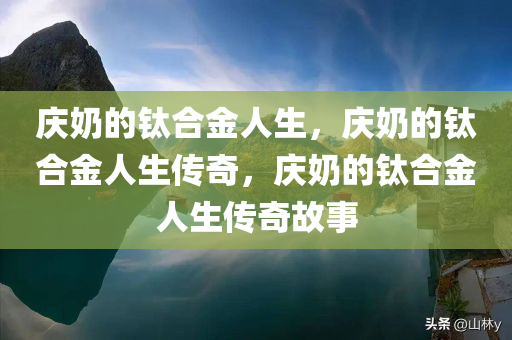 庆奶的钛合金人生，庆奶的钛合金人生传奇，庆奶的钛合金人生传奇故事