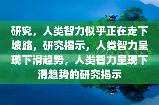 研究，人类智力似乎正在走下坡路，研究揭示，人类智力呈现下滑趋势，人类智力呈现下滑趋势的研究揭示