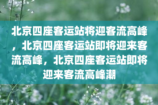 北京四座客运站将迎客流高峰，北京四座客运站即将迎来客流高峰，北京四座客运站即将迎来客流高峰潮