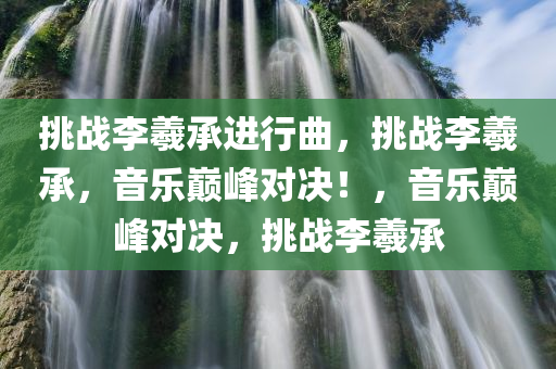 挑战李羲承进行曲，挑战李羲承，音乐巅峰对决！，音乐巅峰对决，挑战李羲承
