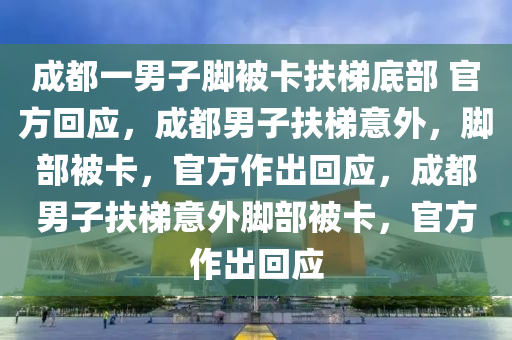 成都一男子脚被卡扶梯底部 官方回应，成都男子扶梯意外，脚部被卡，官方作出回应，成都男子扶梯意外脚部被卡，官方作出回应