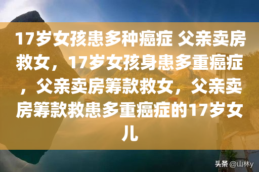 17岁女孩患多种癌症 父亲卖房救女，17岁女孩身患多重癌症，父亲卖房筹款救女，父亲卖房筹款救患多重癌症的17岁女儿