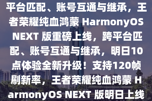 《王者荣耀》纯血鸿蒙 HarmonyOS NEXT 版明日 10 点正式上线，支持 120 帧刷新率、跨平台匹配、账号互通与继承，王者荣耀纯血鸿蒙 HarmonyOS NEXT 版重磅上线，跨平台匹配、账号互通与继承，明日10点体验全新升级！支持120帧刷新率，王者荣耀纯血鸿蒙 HarmonyOS NEXT 版明日上线，跨平台匹配、账号互通与继承，支持120帧刷新率重磅更新！