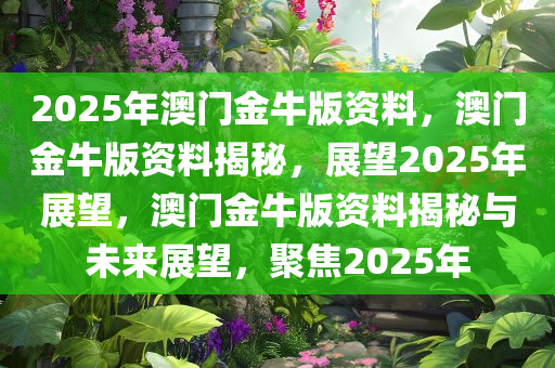 2025年澳门金牛版资料，澳门金牛版资料揭秘，展望2025年展望，澳门金牛版资料揭秘与未来展望，聚焦2025年