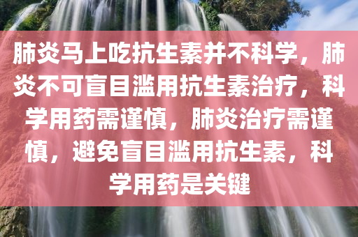 肺炎马上吃抗生素并不科学，肺炎不可盲目滥用抗生素治疗，科学用药需谨慎，肺炎治疗需谨慎，避免盲目滥用抗生素，科学用药是关键