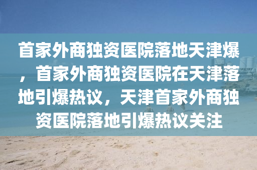 首家外商独资医院落地天津爆，首家外商独资医院在天津落地引爆热议，天津首家外商独资医院落地引爆热议关注