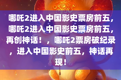 哪吒2进入中国影史票房前五，哪吒2进入中国影史票房前五，再创神话！，哪吒2票房破纪录，进入中国影史前五，神话再现！