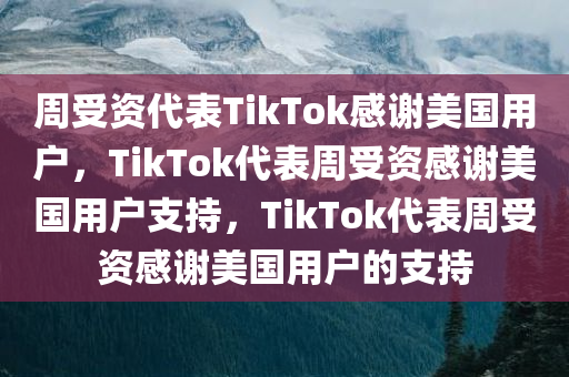 周受资代表TikTok感谢美国用户，TikTok代表周受资感谢美国用户支持，TikTok代表周受资感谢美国用户的支持