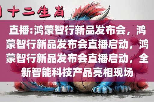 直播:鸿蒙智行新品发布会，鸿蒙智行新品发布会直播启动，鸿蒙智行新品发布会直播启动，全新智能科技产品亮相现场