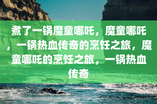 煮了一锅魔童哪吒，魔童哪吒，一锅热血传奇的烹饪之旅，魔童哪吒的烹饪之旅，一锅热血传奇