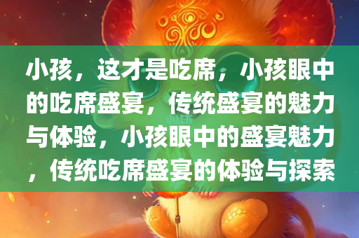 小孩，这才是吃席，小孩眼中的吃席盛宴，传统盛宴的魅力与体验，小孩眼中的盛宴魅力，传统吃席盛宴的体验与探索