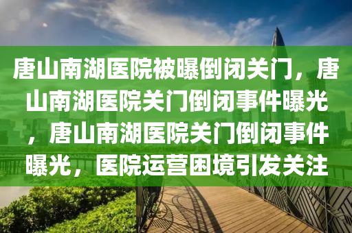 唐山南湖医院被曝倒闭关门，唐山南湖医院关门倒闭事件曝光，唐山南湖医院关门倒闭事件曝光，医院运营困境引发关注