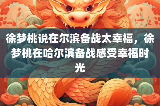徐梦桃说在尔滨备战太幸福，徐梦桃在哈尔滨备战感受幸福时光
