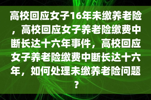 高校回应女子16年未缴养老险，高校回应女子养老险缴费中断长达十六年事件，高校回应女子养老险缴费中断长达十六年，如何处理未缴养老险问题？