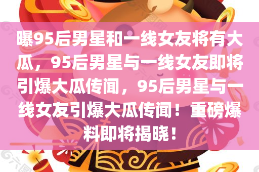 曝95后男星和一线女友将有大瓜，95后男星与一线女友即将引爆大瓜传闻，95后男星与一线女友引爆大瓜传闻！重磅爆料即将揭晓！