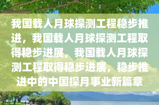 我国载人月球探测工程稳步推进，我国载人月球探测工程取得稳步进展，我国载人月球探测工程取得稳步进展，稳步推进中的中国探月事业新篇章