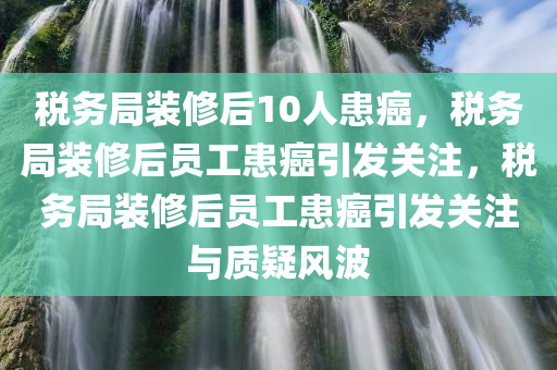 税务局装修后10人患癌，税务局装修后员工患癌引发关注，税务局装修后员工患癌引发关注与质疑风波