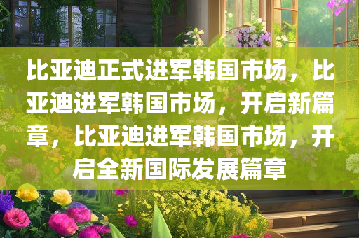 比亚迪正式进军韩国市场，比亚迪进军韩国市场，开启新篇章，比亚迪进军韩国市场，开启全新国际发展篇章