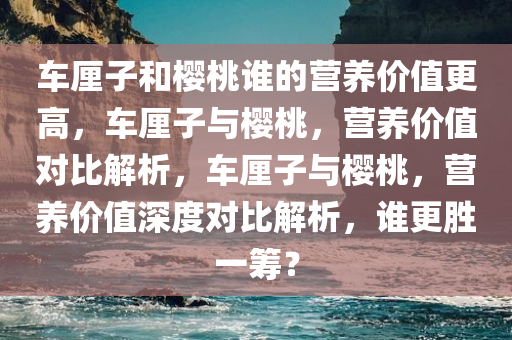 车厘子和樱桃谁的营养价值更高，车厘子与樱桃，营养价值对比解析，车厘子与樱桃，营养价值深度对比解析，谁更胜一筹？