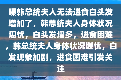 曝韩总统夫人无法进食白头发增加了，韩总统夫人身体状况堪忧，白头发增多，进食困难，韩总统夫人身体状况堪忧，白发现象加剧，进食困难引发关注