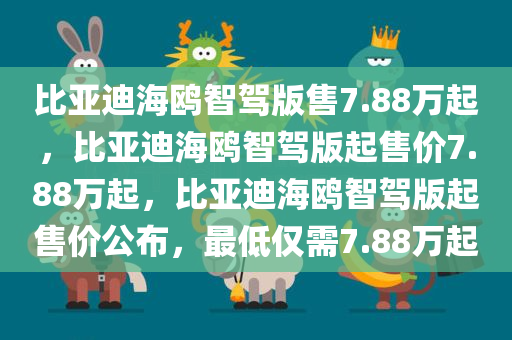 比亚迪海鸥智驾版售7.88万起，比亚迪海鸥智驾版起售价7.88万起，比亚迪海鸥智驾版起售价公布，最低仅需7.88万起