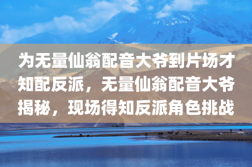 为无量仙翁配音大爷到片场才知配反派，无量仙翁配音大爷揭秘，现场得知反派角色挑战