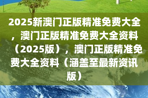 2025新澳门正版精准免费大全，澳门正版精准免费大全资料（2025版），澳门正版精准免费大全资料（涵盖至最新资讯版）