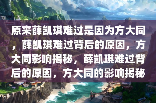 原来薛凯琪难过是因为方大同，薛凯琪难过背后的原因，方大同影响揭秘，薛凯琪难过背后的原因，方大同的影响揭秘