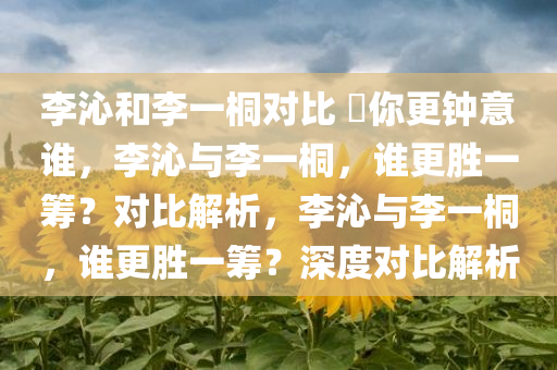 李沁和李一桐对比 ?你更钟意谁，李沁与李一桐，谁更胜一筹？对比解析，李沁与李一桐，谁更胜一筹？深度对比解析