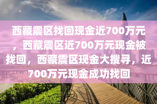 西藏震区找回现金近700万元，西藏震区近700万元现金被找回，西藏震区现金大搜寻，近700万元现金成功找回