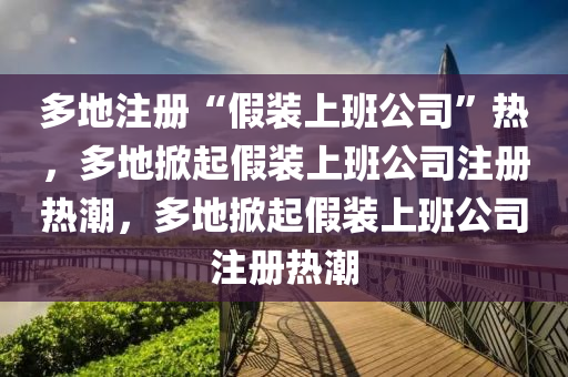 多地注册“假装上班公司”热，多地掀起假装上班公司注册热潮，多地掀起假装上班公司注册热潮