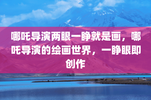 哪吒导演两眼一睁就是画，哪吒导演的绘画世界，一睁眼即创作