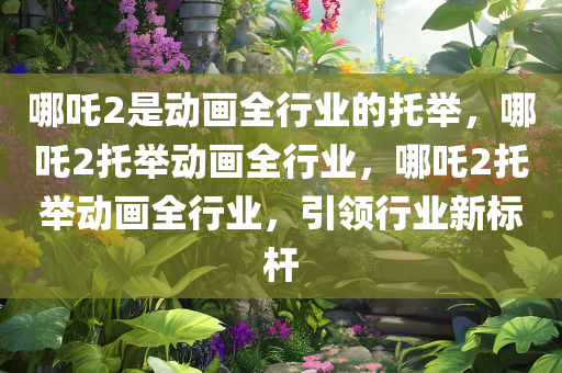 哪吒2是动画全行业的托举，哪吒2托举动画全行业，哪吒2托举动画全行业，引领行业新标杆