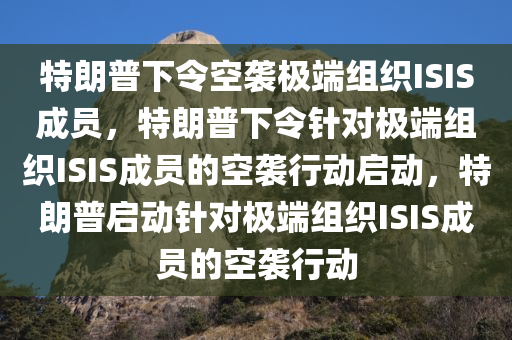 特朗普下令空袭极端组织ISIS成员，特朗普下令针对极端组织ISIS成员的空袭行动启动，特朗普启动针对极端组织ISIS成员的空袭行动