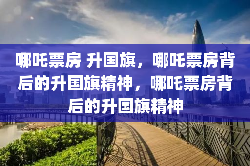 哪吒票房 升国旗，哪吒票房背后的升国旗精神，哪吒票房背后的升国旗精神