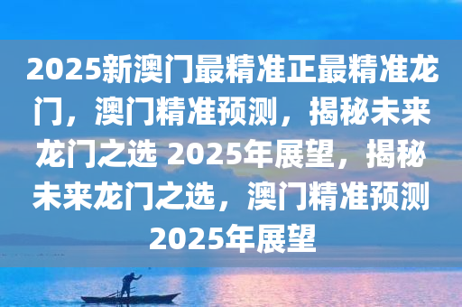 2025新澳门最精准正最精准龙门，澳门精准预测，揭秘未来龙门之选 2025年展望，揭秘未来龙门之选，澳门精准预测2025年展望