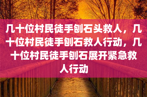 几十位村民徒手刨石头救人，几十位村民徒手刨石救人行动，几十位村民徒手刨石展开紧急救人行动