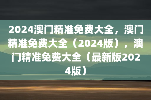 2024澳门精准免费大全，澳门精准免费大全（2024版），澳门精准免费大全（最新版2024版）