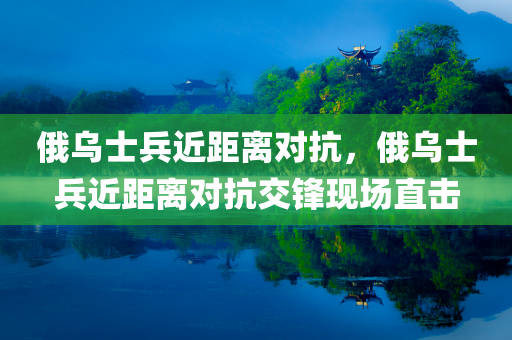 俄乌士兵近距离对抗，俄乌士兵近距离对抗交锋现场直击，俄乌士兵近距离对抗交锋现场实拍