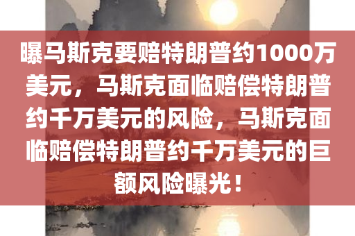 曝马斯克要赔特朗普约1000万美元，马斯克面临赔偿特朗普约千万美元的风险，马斯克面临赔偿特朗普约千万美元的巨额风险曝光！