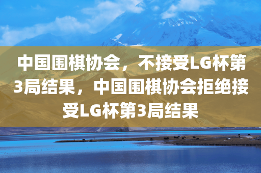 中国围棋协会，不接受LG杯第3局结果，中国围棋协会拒绝接受LG杯第3局结果