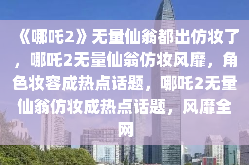 《哪吒2》无量仙翁都出仿妆了，哪吒2无量仙翁仿妆风靡，角色妆容成热点话题，哪吒2无量仙翁仿妆成热点话题，风靡全网