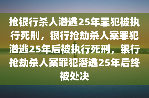 抢银行杀人潜逃25年罪犯被执行死刑，银行抢劫杀人案罪犯潜逃25年后被执行死刑，银行抢劫杀人案罪犯潜逃25年后终被处决