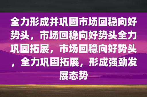 全力形成并巩固市场回稳向好势头，市场回稳向好势头全力巩固拓展，市场回稳向好势头，全力巩固拓展，形成强劲发展态势