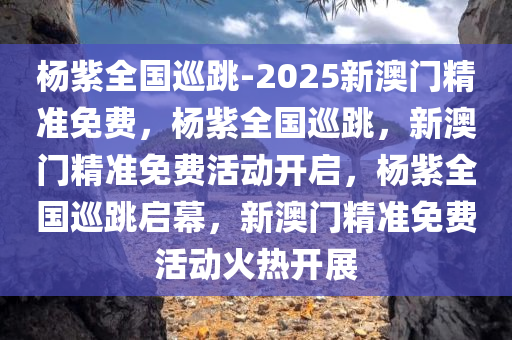 杨紫全国巡跳-2025新澳门精准免费，杨紫全国巡跳，新澳门精准免费活动开启，杨紫全国巡跳启幕，新澳门精准免费活动火热开展