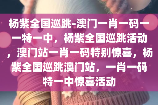 杨紫全国巡跳-澳门一肖一码一一特一中，杨紫全国巡跳活动，澳门站一肖一码特别惊喜，杨紫全国巡跳澳门站，一肖一码特一中惊喜活动