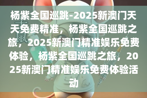 杨紫全国巡跳-2025新澳门天天免费精准，杨紫全国巡跳之旅，2025新澳门精准娱乐免费体验，杨紫全国巡跳之旅，2025新澳门精准娱乐免费体验活动