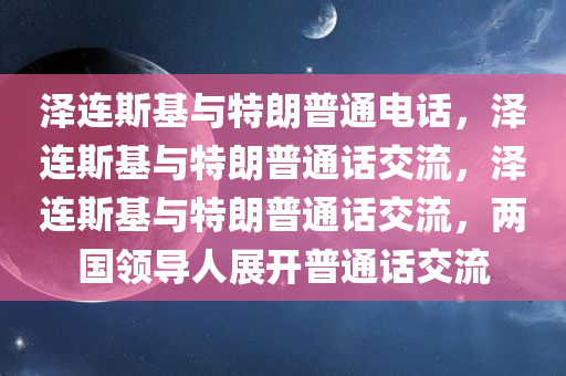 泽连斯基与特朗普通电话，泽连斯基与特朗普通话交流，泽连斯基与特朗普通话交流，两国领导人展开普通话交流