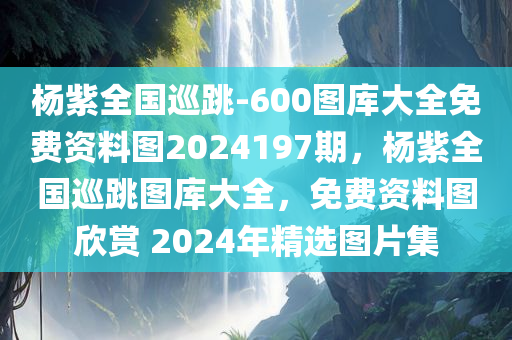 杨紫全国巡跳-600图库大全免费资料图2024197期，杨紫全国巡跳图库大全，免费资料图欣赏 2024年精选图片集