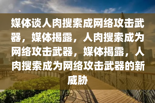 媒体谈人肉搜索成网络攻击武器，媒体揭露，人肉搜索成为网络攻击武器，媒体揭露，人肉搜索成为网络攻击武器的新威胁